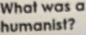 What was a 
humanist?