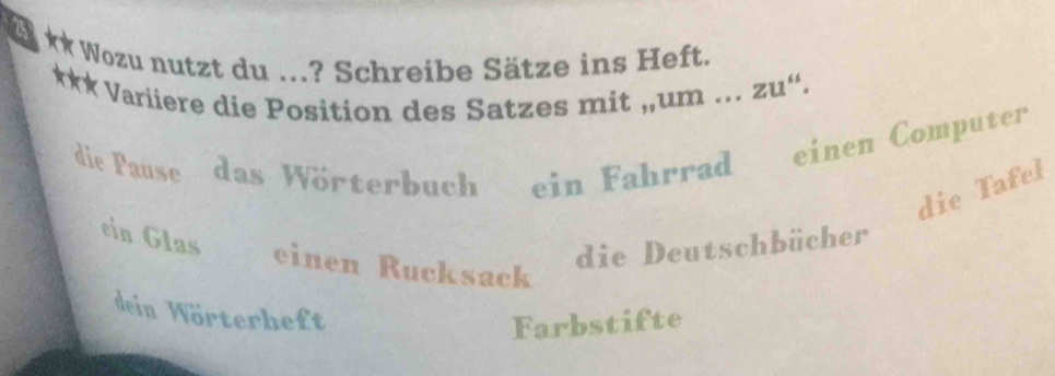 Wozu nutzt du ...? Schreibe Sätze ins Heft.
*** Variiere die Position des Satzes mit ,,um ... zu“.
die Pause das Wörterbuch ein Fahrrad einen Computer
die Tafel
die Deutschbücher
ein Glas einen Rucksack
dein Wörterheft
Farbstifte