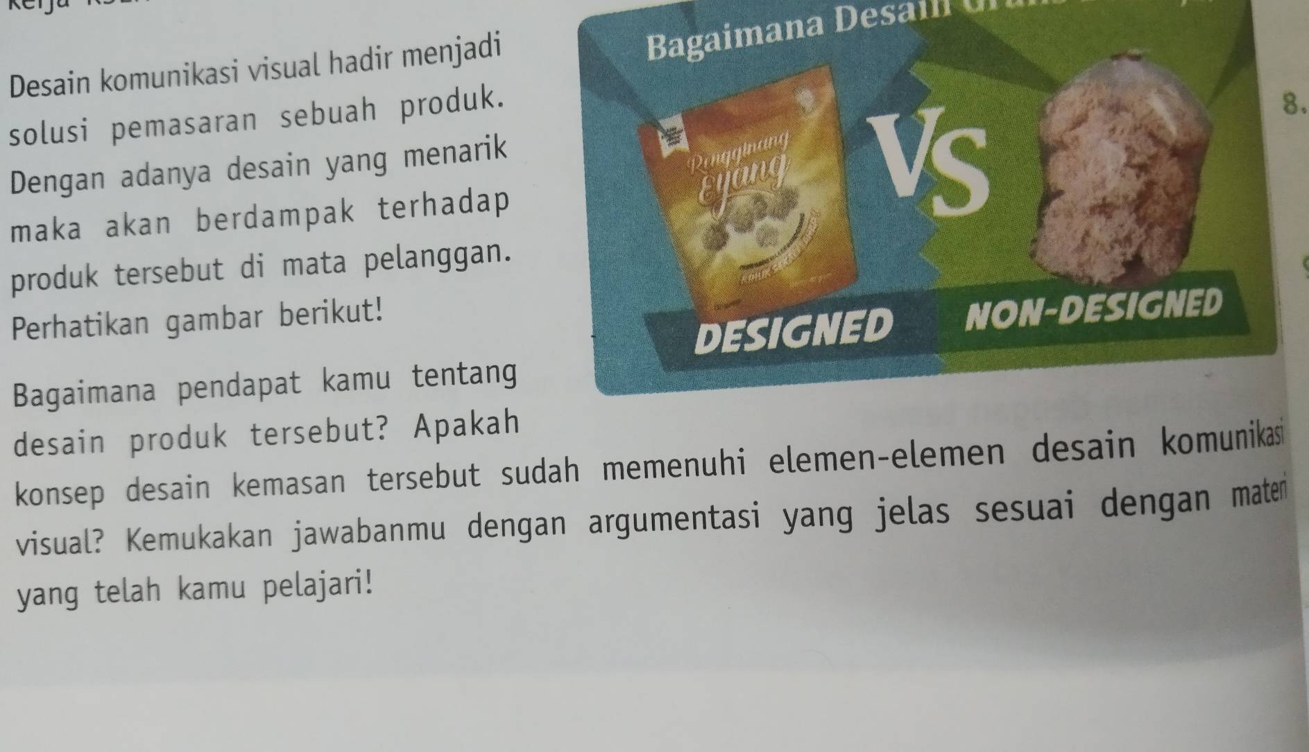 Desain komunikasi visual hadir menjadi 
Bagaimana Desain U 
solusi pemasaran sebuah produk. 
Dengan adanya desain yang menarik 
maka akan berdampak terhadap
8. 
produk tersebut di mata pelanggan. 
Perhatikan gambar berikut! 
Bagaimana pendapat kamu tentang 
desain produk tersebut? Apakah 
konsep desain kemasan tersebut sudah memenuhi elemen-elemen desain komunika 
visual? Kemukakan jawabanmu dengan argumentasi yang jelas sesuai dengan maten 
yang telah kamu pelajari!