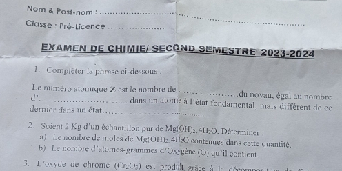 Nom & Post-nom :_ 
Classe : Pré-Licence_ 
EXAMEN DE CHIMIE/ SECOND SEMESTRE 2023-2024 
1. Compléter la phrase ci-dessous : 
Le numéro atomique Z est le nombre de _du noyau, égal au nombre 
_ 
d' _dans un atome à l'état fondamental, mais différent de ce 
dernier dans un état. 
2. Soient 2 Kg d'un échantillon pur de Mg(OH)_2.4H_2O Déterminer : 
a) Le nombre de moles de Mg(OH)_2 2 +H_2C O contenues dans cette quantité. 
b) Le nombre d’atomes-grammes d'Oxygène (O) qu’il contient. 
3. L'oxyde de chrome (Cr_2O_3) est prodult grâce à la décon