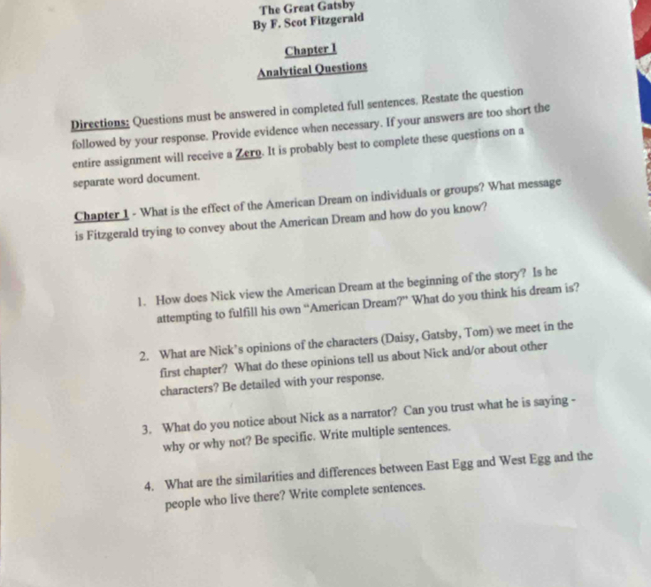 The Great Gatsby 
By F. Scot Fitzgerald 
Chapter 1 
Analytical Questions 
Directions: Questions must be answered in completed full sentences, Restate the question 
followed by your response. Provide evidence when necessary. If your answers are too short the 
entire assignment will receive a Zero. It is probably best to complete these questions on a 
separate word document. 
Chapter 1 - What is the effect of the American Dream on individuals or groups? What message 
is Fitzgerald trying to convey about the American Dream and how do you know? 
1. How does Nick view the American Dream at the beginning of the story? Is he 
attempting to fulfill his own “American Dream?” What do you think his dream is? 
2. What are Nick’s opinions of the characters (Daisy, Gatsby, Tom) we meet in the 
first chapter? What do these opinions tell us about Nick and/or about other 
characters? Be detailed with your response. 
3. What do you notice about Nick as a narrator? Can you trust what he is saying - 
why or why not? Be specific. Write multiple sentences. 
4. What are the similarities and differences between East Egg and West Egg and the 
people who live there? Write complete sentences.