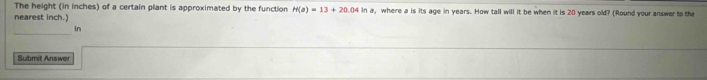 The height (in inches) of a certain plant is approximated by the function H(a)=13+20.04ln a , where a is its age in years. How tall will it be when it is 20 years old? (Round your answer to the 
nearest inch.) 
_ 
in 
Submit Answer