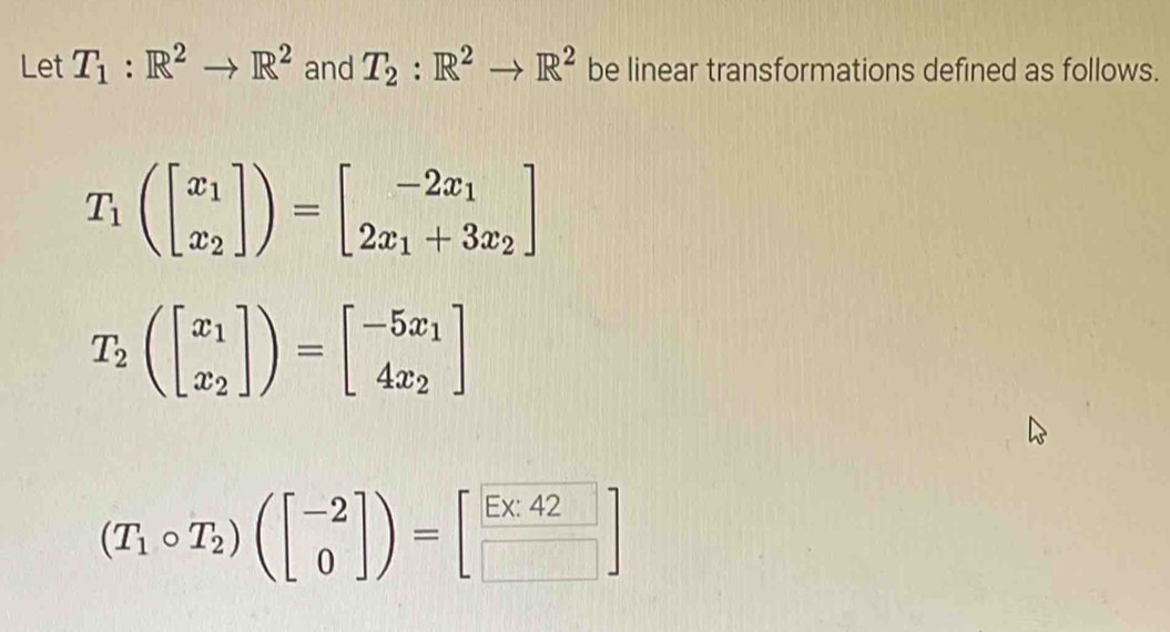 Let T_1:R^2to R^2 and T_2:R^2to R^2 be linear transformations defined as follows.
T_1(beginbmatrix x_1 x_2endbmatrix )=beginbmatrix -2x_1 2x_1+3x_2endbmatrix
T_2(beginbmatrix x_1 x_2endbmatrix )=beginbmatrix -5x_1 4x_2endbmatrix
(T_1circ T_2)(beginbmatrix -2 0endbmatrix )=beginbmatrix Ex_42endbmatrix