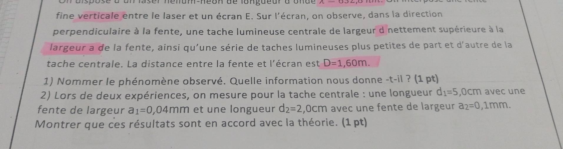 unlaser néllum-néon de longueur à onde 
fine verticale entre le laser et un écran E. Sur l’écran, on observe, dans la direction 
perpendiculaire à la fente, une tache lumineuse centrale de largeur d nettement supérieure à la 
largeur a de la fente, ainsi qu’une série de taches lumineuses plus petites de part et d’autre de la 
tache centrale. La distance entre la fente et l'écran est D=1,60m. 
1) Nommer le phénomène observé. Quelle information nous donne -t-il ? (1 pt) 
2) Lors de deux expériences, on mesure pour la tache centrale : une longueur d_1=5 , 0cm avec une 
fente de largeur a_1=0,04mm et une longueur d_2=2 ,0cm a avec une fente de largeur a_2=0,1mm. 
Montrer que ces résultats sont en accord avec la théorie. (1 pt)