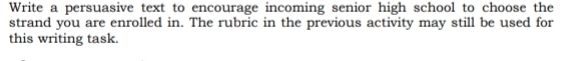 Write a persuasive text to encourage incoming senior high school to choose the 
strand you are enrolled in. The rubric in the previous activity may still be used for 
this writing task.