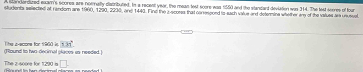 A standardized exam's scores are normally distributed. In a recent year, the mean test score was 1550 and the standard deviation was 314. The test scores of four 
students selected at random are 1960, 1290, 2230, and 1440. Find the z-scores that correspond to each value and determine whether any of the values are unusual. 
The z-score for 1960 is 1.31
(Round to two decimal places as needed.) 
The z-score for 1290 is □ . 
(Round to two decimal places as needed