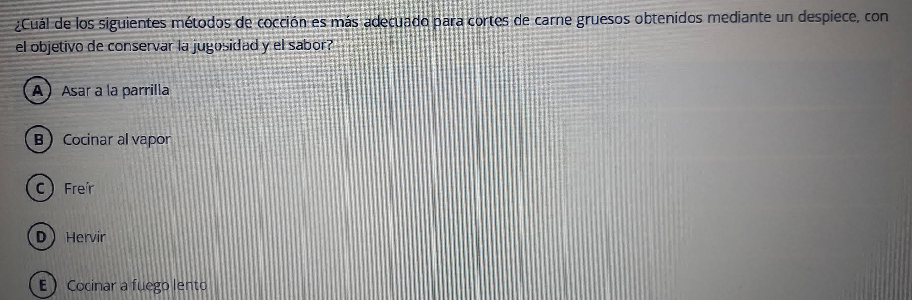 ¿Cuál de los siguientes métodos de cocción es más adecuado para cortes de carne gruesos obtenidos mediante un despiece, con
el objetivo de conservar la jugosidad y el sabor?
AAsar a la parrilla
BCocinar al vapor
C)Freír
DHervir
E Cocinar a fuego lento