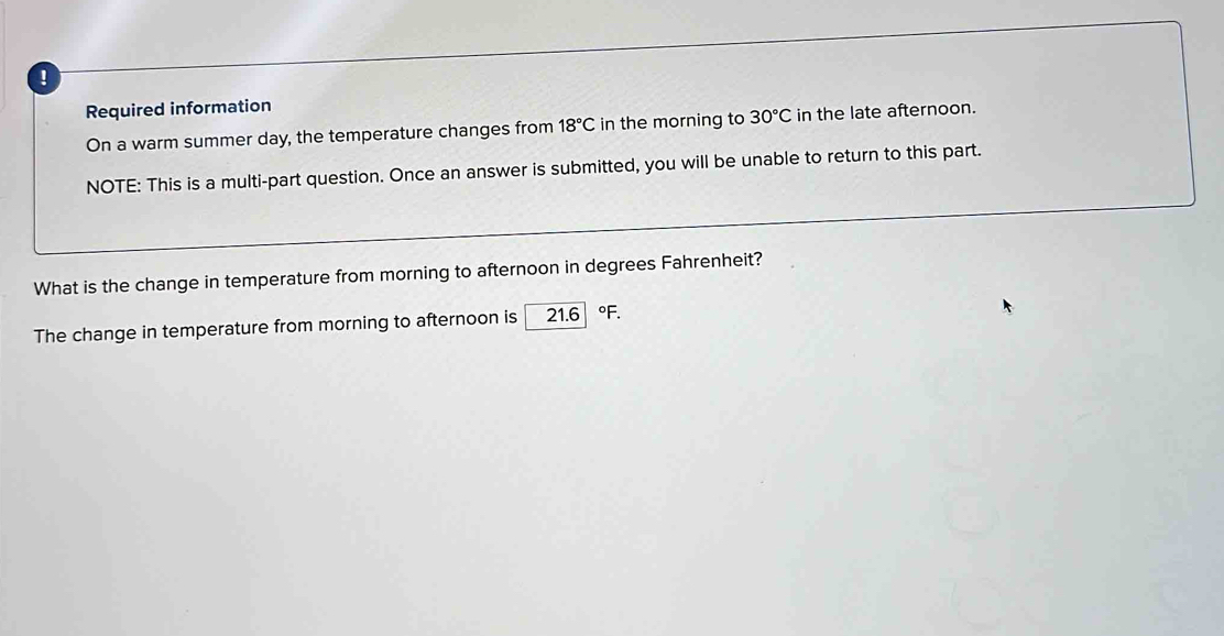 ! 
Required information 
On a warm summer day, the temperature changes from 18°C in the morning to 30°C in the late afternoon. 
NOTE: This is a multi-part question. Once an answer is submitted, you will be unable to return to this part. 
What is the change in temperature from morning to afternoon in degrees Fahrenheit? 
The change in temperature from morning to afternoon is 21.6 °F.