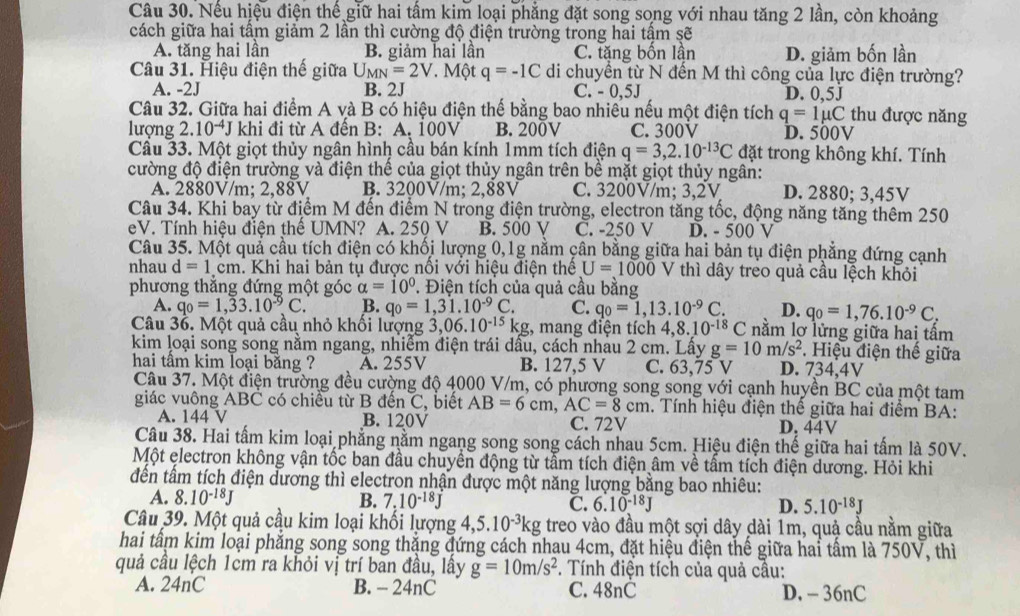 Nếu hiệu điện thế giữ hai tấm kim loại phẳng đặt song song với nhau tăng 2 lần, còn khoảng
cách giữa hai tầm giảm 2 lần thì cường độ điện trường trong hai tậm sẽ
A. tăng hai lần B. giảm hai lần C. tặng bốn lần D. giảm bốn lần
Câu 31. Hiệu điện thế giữa U_MN=2V * Một q=-1C di chuyển từ N đến M thì công của lực điện trường?
A. -2J B. 2J C. - 0,5J D. 0,5J
Câu 32. Giữa hai điểm A và B có hiệu điện thế bằng bao nhiêu nếu một điện tích q=1mu C thu được năng
lượng 2.10^(-4)J khi đi từ A đến B: A. 100V B. 200V C.300V D. 500V
Câu 33. Một giọt thủy ngân hình cầu bán kính 1mm tích điện q=3,2.10^(-13)C đặt trong không khí. Tính
cường độ điện trường và điện thể của giọt thủy ngân trên bề mặt giọt thủy ngân:
A. 2880V/m; 2,88V B. 3200V/m; 2,88V C. 3200V/m; 3,2V D. 2880; 3,45V
Câu 34. Khi bay từ điểm M đến điểm N trong điện trường, electron tăng tốc, động năng tăng thêm 250
eV. Tính hiệu điện thể UMN? A. 250 V B. 500 V C. -250 V D. - 500 V
Câu 35. Một quả cầu tích điện có khổi lượng 0,1g nằm cân bằng giữa hai bản tụ điện phẳng đứng cạnh
nhau d=1.cm 1. Khi hai bản tụ được nổi với hiệu điện thể U=1000 V thì dây treo quả cầu lệch khỏi
phương thắng đứng một góc alpha =10°. Điện tích của quả cầu bằng
A. q_0=1,33.10^(-9)C. B. q_0=1,31.10^(-9)C. C. q_0=1,13.10^(-9)C. D. q_0=1,76.10^(-9)C.
Câu 3ổ. Một quả cầu nhỏ khối lượng 3.06.10^(-15) kg, mang điện tích 4 ,8.10^(-18)C nằm lơ lửng giữa hai tấm
kim loại song song nằm ngang, nhiễm điện trái dầu, cách nhàu 2 cm. Lấy g=10m/s^2 D. 734,4V . Hiệu điện thế giữa
hai tâm kim loại bằng ? A. 255V B. 127,5 V C. 63,75 V
Câu 37. Một điện trường đều cường độ 4000 V/m, có phương song song với cạnh huyền BC của một tam
giác vuông ABC có chiều từ B đến C, biết AB=6cm,AC=8cm. Tính hiệu điện thế giữa hai điểm BA:
A. 144 V B. 120V C. 72V
D. 44V
Câu 38. Hai tấm kim loại phẳng nằm ngang song song cách nhau 5cm. Hiệu điện thế giữa hai tấm là 50V.
Một electron không vận tốc ban đầu chuyền động từ tầm tích điện âm về tầm tích điện dương. Hỏi khi
đến tấm tích điện dương thì electron nhận được một năng lượng bằng bao nhiêu:
A. 8.10^(-18)J B. 7.10^(-18)J C. 6.10^(-18)J D. 5.10^(-18)J
Câu 39. Một quả cầu kim loại khối lượng 4,5.10^(-3)kg treo vào đầu một sợi dây dài 1m, quả cầu nằm giữa
hai tấm kim loại phẳng song song thắng đứng cách nhau 4cm, đặt hiệu điện thế giữa hai tấm là 750V, thì
quả cầu lệch 1cm ra khỏi vị trí ban đầu, lấy g=10m/s^2. Tính điện tích của quả câu:
A. 24nC B. - 24nC C. 48nC D. - 36nC
