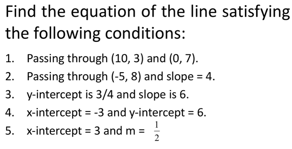 Find the equation of the line satisfying 
the following conditions: 
1. Passing through (10,3) and (0,7). 
2. Passing through (-5,8) and slope =4. 
3. y-intercept is 3/4 and slope is 6. 
4. x-intercept =-3 and y-intercept =6. 
5. x-intercept =3 and m= 1/2 