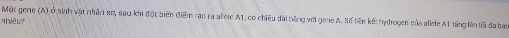 Một gene (A) ở sinh vật nhân sơ, sau khi đột biến điểm tạo ra allele A1, có chiều dài bằng với gene A. Số liên kết hydrogen của allele A1 tăng lên tối đa bao 
nhiêu?