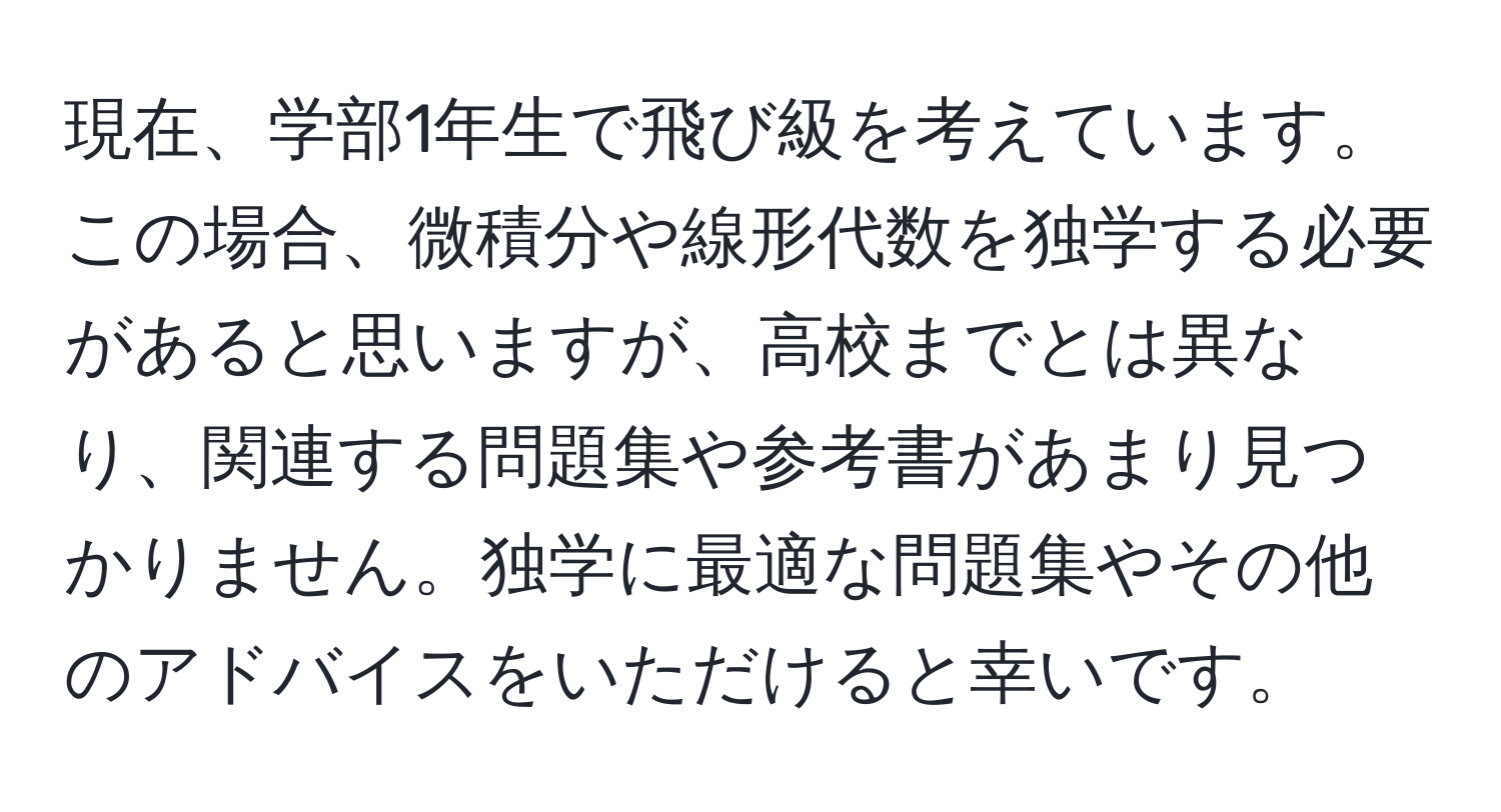 現在、学部1年生で飛び級を考えています。この場合、微積分や線形代数を独学する必要があると思いますが、高校までとは異なり、関連する問題集や参考書があまり見つかりません。独学に最適な問題集やその他のアドバイスをいただけると幸いです。