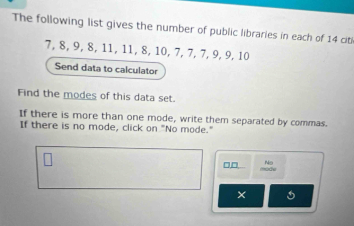 The following list gives the number of public libraries in each of 14 citi
7, 8, 9, 8, 11, 11, 8, 10, 7, 7, 7, 9, 9, 10
Send data to calculator 
Find the modes of this data set. 
If there is more than one mode, write them separated by commas. 
If there is no mode, click on "No mode." 
No 
mode 
× 5