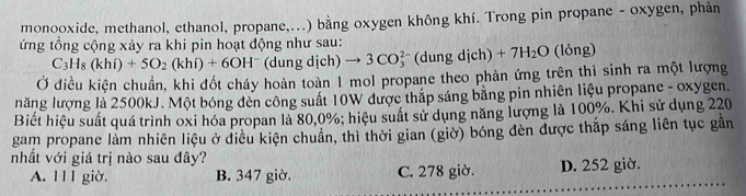 monooxide, methanol, ethanol, propane,...) bằng oxygen không khí. Trong pin propane - oxygen, phản
ứng tổng cộng xảy ra khi pin hoạt động như sau:
C_3H_8(khi)+5O_2(khi)+6OH^- (dung dịch) to 3CO_3^(2 * (dung dịch) +7H_2)O (lỏng)
Ở điều kiên chuẩn, khi đốt cháy hoàn toàn 1 mol propane theo phản ứng trên thì sinh ra một lượng
năng lượng là 2500kJ. Một bóng đèn công suất 10W được thắp sáng bằng pin nhiên liệu propane - oxygen.
Biết hiệu suất quá trình oxi hóa propan là 80, 0%; hiệu suất sử dụng năng lượng là 100%. Khi sử dụng 220
gam propane làm nhiên liệu ở điều kiện chuẩn, thì thời gian (giờ) bóng đèn được thắp sáng liên tục gần
nhất với giá trị nào sau đây?
A. l1 1 giờ. B. 347 giờ. C. 278 giờ. D. 252 giờ.