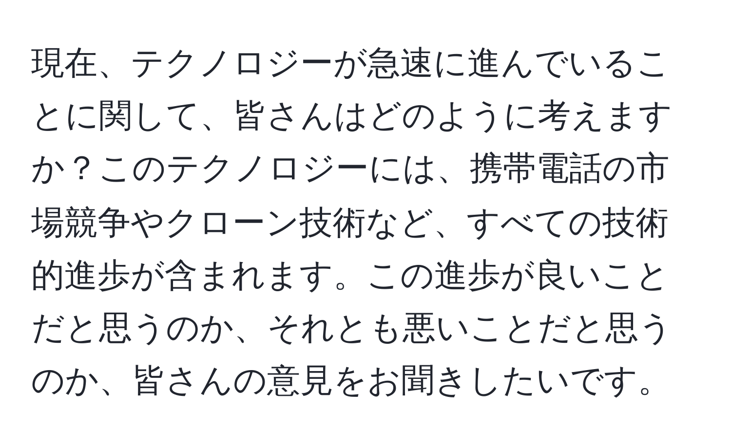 現在、テクノロジーが急速に進んでいることに関して、皆さんはどのように考えますか？このテクノロジーには、携帯電話の市場競争やクローン技術など、すべての技術的進歩が含まれます。この進歩が良いことだと思うのか、それとも悪いことだと思うのか、皆さんの意見をお聞きしたいです。