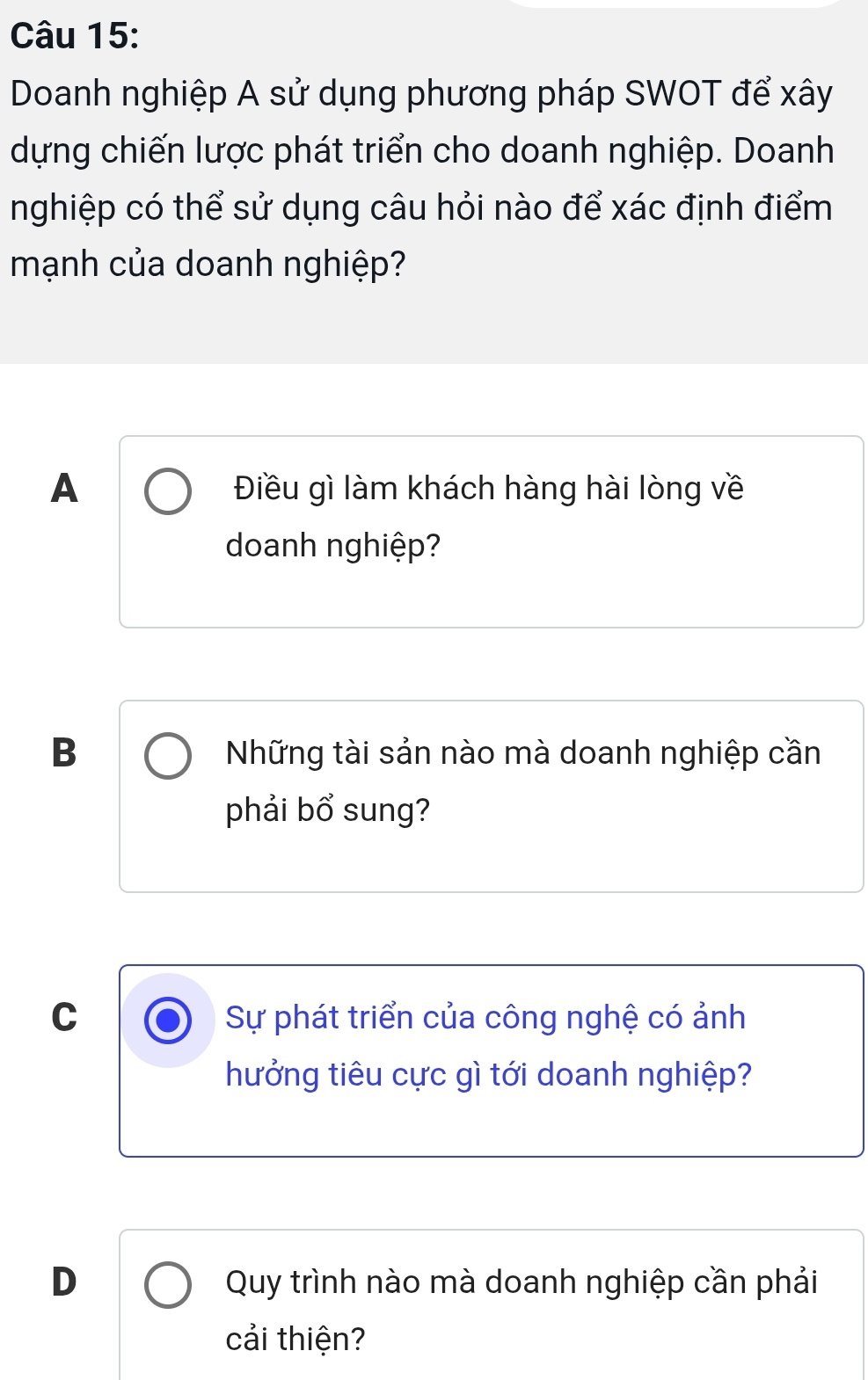 Doanh nghiệp A sử dụng phương pháp SWOT để xây
dựng chiến lược phát triển cho doanh nghiệp. Doanh
nghiệp có thể sử dụng câu hỏi nào để xác định điểm
mạnh của doanh nghiệp?
A Điều gì làm khách hàng hài lòng về
doanh nghiệp?
B Những tài sản nào mà doanh nghiệp cần
phải bổ sung?
C Sự phát triển của công nghệ có ảnh
hưởng tiêu cực gì tới doanh nghiệp?
D Quy trình nào mà doanh nghiệp cần phải
cải thiện?