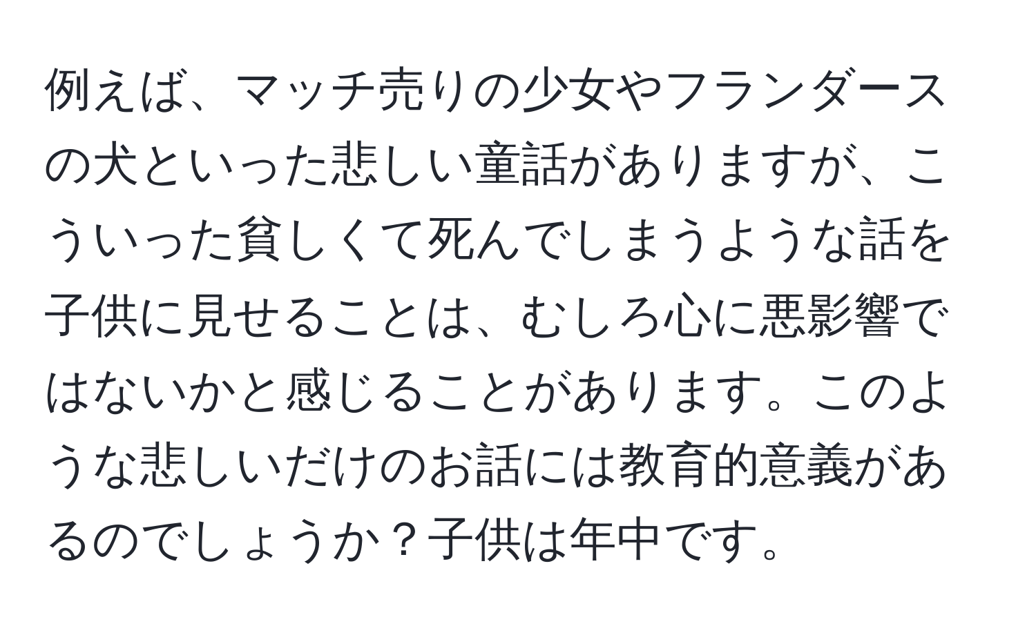 例えば、マッチ売りの少女やフランダースの犬といった悲しい童話がありますが、こういった貧しくて死んでしまうような話を子供に見せることは、むしろ心に悪影響ではないかと感じることがあります。このような悲しいだけのお話には教育的意義があるのでしょうか？子供は年中です。