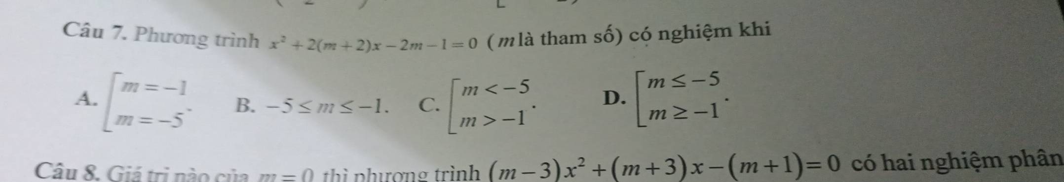 Phương trình x^2+2(m+2)x-2m-1=0 (mlà tham số) có nghiệm khi
A. beginarrayl m=-1 m=-5endarray. B. -5≤ m≤ -1. C. beginbmatrix m -1endarray..
D. beginarrayl m≤ -5 m≥ -1endarray.. 
Câu 8. Giá trị nào của m=0 thì phượng trình (m-3)x^2+(m+3)x-(m+1)=0 có hai nghiệm phân