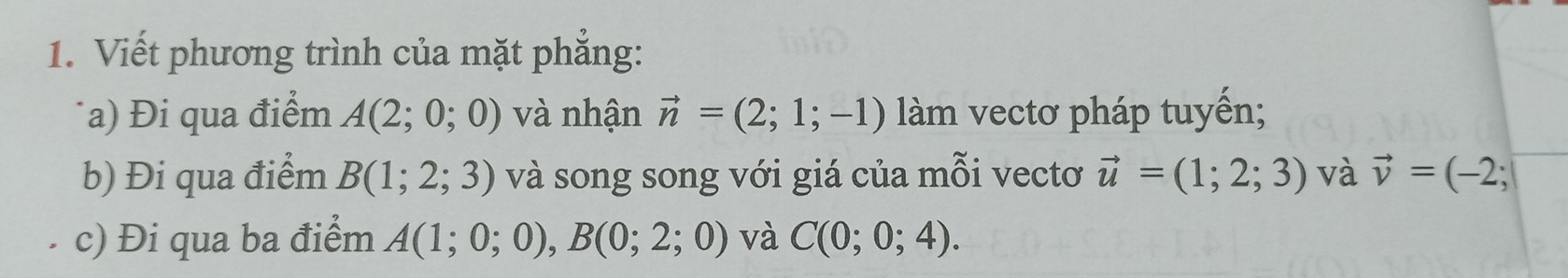 Viết phương trình của mặt phẳng: 
a) Đi qua điểm A(2;0;0) và nhận vector n=(2;1;-1) àm vectơ pháp tuyến; 
b) Đi qua điểm B(1;2;3) và song song với giá của mỗi vectơ vector u=(1;2;3) và vector v=(-2;
c) Đi qua ba điểm A(1;0;0), B(0;2;0) và C(0;0;4).