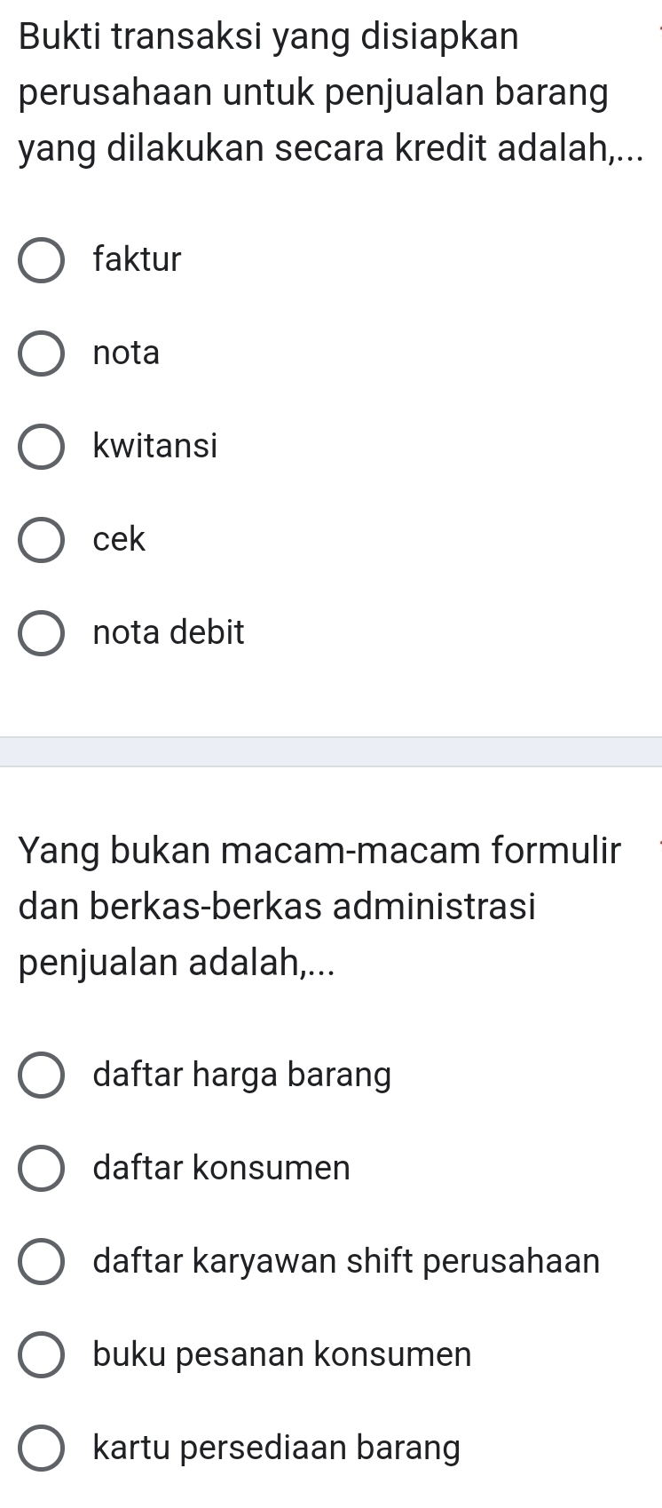 Bukti transaksi yang disiapkan
perusahaan untuk penjualan barang
yang dilakukan secara kredit adalah,...
faktur
nota
kwitansi
cek
nota debit
Yang bukan macam-macam formulir
dan berkas-berkas administrasi
penjualan adalah,...
daftar harga barang
daftar konsumen
daftar karyawan shift perusahaan
buku pesanan konsumen
kartu persediaan barang