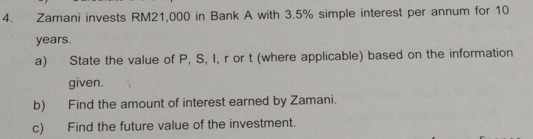 Zamani invests RM21,000 in Bank A with 3.5% simple interest per annum for 10
years. 
a) State the value of P, S, I, r or t (where applicable) based on the information 
given. 
b) Find the amount of interest earned by Zamani. 
c) Find the future value of the investment.