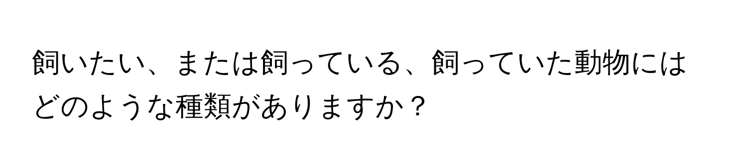 飼いたい、または飼っている、飼っていた動物にはどのような種類がありますか？