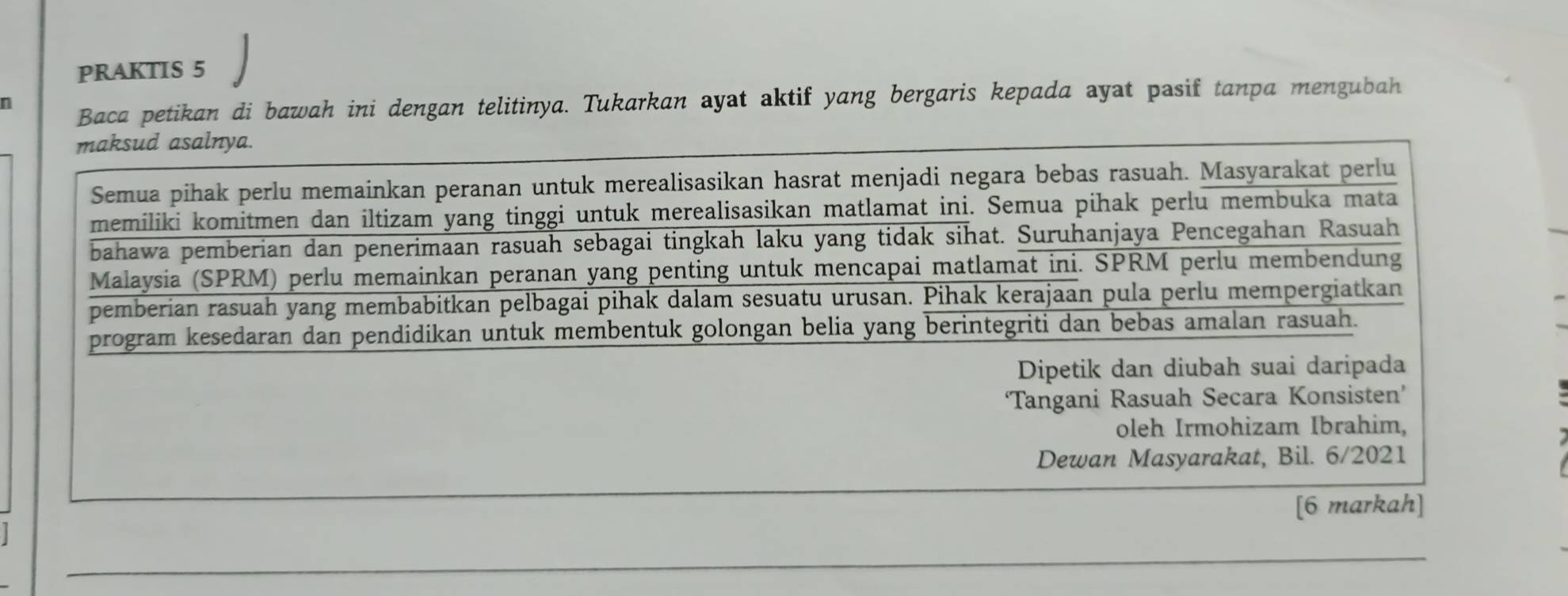 PRAKTIS 5 
n 
Baca petikan di bawah ini dengan telitinya. Tukarkan ayat aktif yang bergaris kepada ayat pasif tanpa mengubah 
maksud asalnya. 
Semua pihak perlu memainkan peranan untuk merealisasikan hasrat menjadi negara bebas rasuah. Masyarakat perlu 
memiliki komitmen dan iltizam yang tinggi untuk merealisasikan matlamat ini. Semua pihak perlu membuka mata 
bahawa pemberian dan penerimaan rasuah sebagai tingkah laku yang tidak sihat. Suruhanjaya Pencegahan Rasuah 
Malaysia (SPRM) perlu memainkan peranan yang penting untuk mencapai matlamat ini. SPRM perlu membendung 
pemberian rasuah yang membabitkan pelbagai pihak dalam sesuatu urusan. Pihak kerajaan pula perlu mempergiatkan 
program kesedaran dan pendidikan untuk membentuk golongan belia yang berintegriti dan bebas amalan rasuah. 
Dipetik dan diubah suai daripada 
‘Tangani Rasuah Secara Konsisten’ 
oleh Irmohizam Ibrahim, 
Dewan Masyarakat, Bil. 6/2021 
[6 markah]