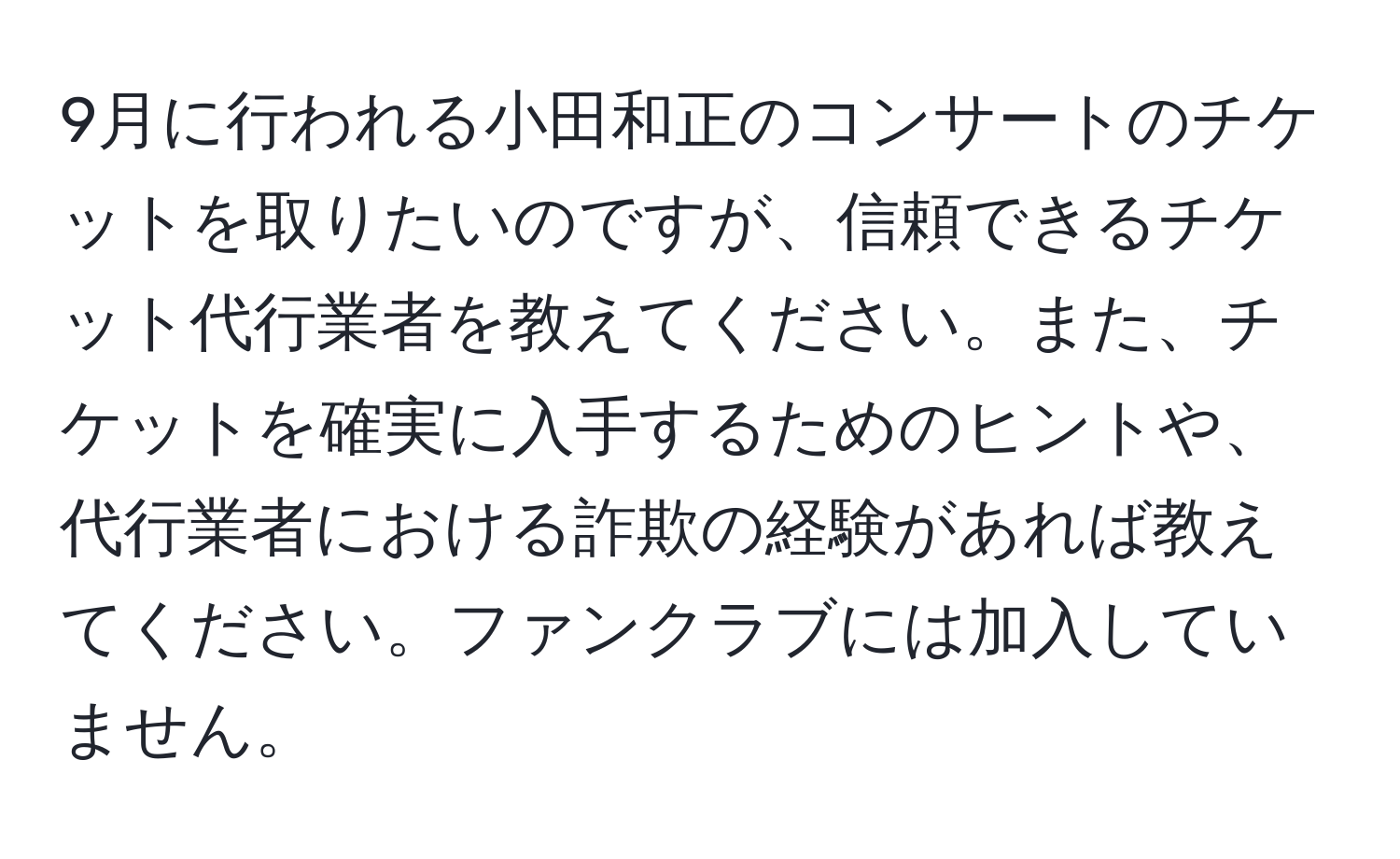 9月に行われる小田和正のコンサートのチケットを取りたいのですが、信頼できるチケット代行業者を教えてください。また、チケットを確実に入手するためのヒントや、代行業者における詐欺の経験があれば教えてください。ファンクラブには加入していません。