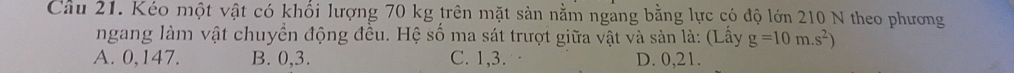 Cầu 21. Kéo một vật có khổi lượng 70 kg trên mặt sàn nằm ngang bằng lực có độ lớn 210 N theo phương
ngang làm vật chuyển động đều. Hệ số ma sát trượt giữa vật và sản là: (Lấy g=10m.s^2)
A. 0, 147. B. 0, 3. C. 1, 3. D. 0, 21.