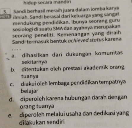 hidup secara mandir
5. Sandi berhasil meraíh juara dalam lomba karya
a a ilmiah. Sandi berasal dari keluarga yang sangat
mendukung pendidikan. Ibunya seorang guru
sosiologi di suatu SMA dan ayahnya merupakan
seorang peneliti. Kemenangan yang diraih
Sandi termasuk bentuk achieved status karena
a. dihasilkan dari dukungan komunitas
sekitarnya
b. ditentukan oleh prestasi akademik orang
tuanya
c. diakui oleh lembaga pendidikan tempatnya
belajar
d. diperoleh karena hubungan darah dengan
orang tuanya
e. diperoleh melalui usaha dan dedikasi yang
dilakukan sendiri