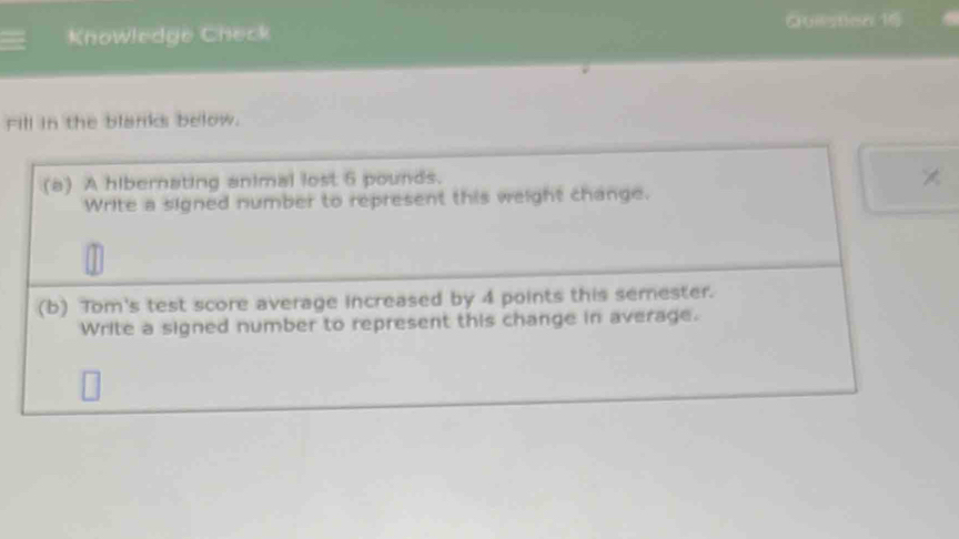 Knowledge Check Quilistion 16 
Fill in the blanks below. 
(a) A hibernating animal lost 6 pounds. 
× 
Write a signed number to represent this weight change. 
(b) Tom's test score average increased by 4 points this semester. 
Write a signed number to represent this change in average.