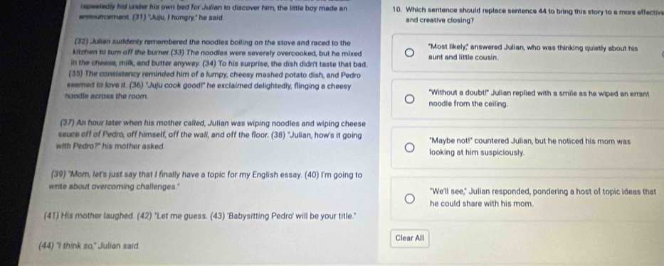 repeatedly hid under his own bed for Julian to discover him, the little boy made an 10. Which sentence should replace sentence 44 to bring this story to a more effective
announcement. (31) "Juju, I hungry," he said. and creative closing?
(32) Julian suddenly remembered the noodles boiling on the stove and raced to the "Most likely," answered Julian, who was thinking quietly about his
kitchen to tur off the burner.(33) The noodles were severely overcooked, but he mixed aunt and little cousin
in the cheese, milk, and butter anyway. (34) To his surprise, the dish didn't taste that bad.
(35) The consistency reminded him of a lumpy, cheesy mashed potato dish, and Pedro
seemed to love it. (36) "Juju cook good!" he exclaimed delightedly, flinging a cheesy "Without a doubt!" Julian replied with a smile as he wiped an errant
noodle across the room. noodle from the ceiling.
(37) An hour later when his mother called, Julian was wiping noodles and wiping cheese
sauce off of Pedro, off himself, off the wall, and off the floor. (38) "Julian, how's it going "Maybe not!" countered Julian, but he noticed his mom was
with Pedro?" his mother asked. looking at him suspiciously.
(39) "Mom, let's just say that I finally have a topic for my English essay. (40) I'm going to
write about overcoming challenges." "We'll see," Julian responded, pondering a host of topic ideas that
he could share with his mom.
(41) His mother laughed. (42) "Let me guess. (43) 'Babysitting Pedro' will be your title."
(44) "I think so," Julian said Clear All