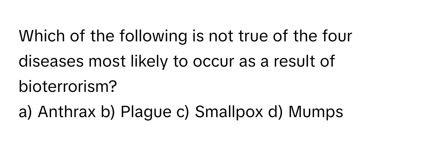 Which of the following is not true of the four diseases most likely to occur as a result of bioterrorism?

a) Anthrax    b) Plague    c) Smallpox    d) Mumps