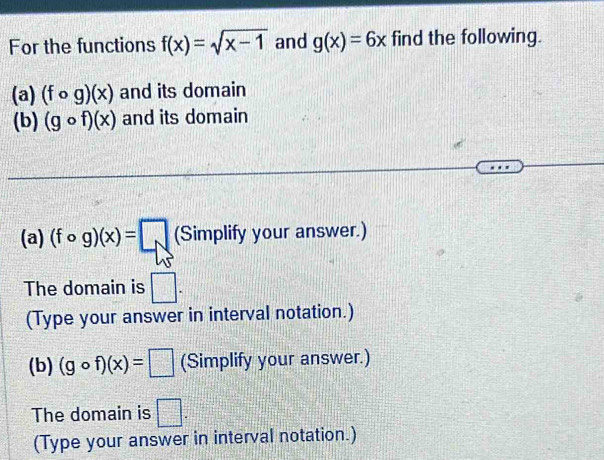 For the functions f(x)=sqrt(x-1) and g(x)=6x find the following. 
(a) (fcirc g)(x) and its domain 
(b) (gcirc f)(x) and its domain 
(a) (fcirc g)(x)=□ (Simplify your answer.) 
The domain is □. 
(Type your answer in interval notation.) 
(b) (gcirc f)(x)=□ (Simplify your answer.) 
The domain is □. 
(Type your answer in interval notation.)