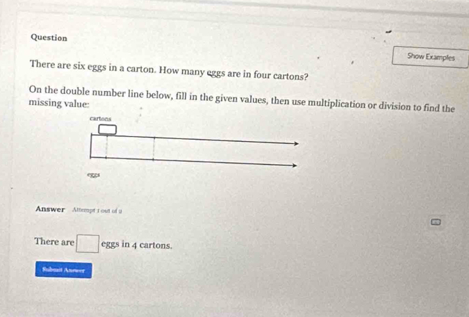 Question Show Examples 
There are six eggs in a carton. How many eggs are in four cartons? 
On the double number line below, fill in the given values, then use multiplication or division to find the 
missing value: 
Answer Attempt t out of u 
There are □ eggsin 4 cartons. 
Submst Answer