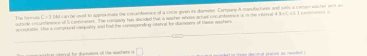 The formula C=314dca be used to approximate the circumference of a circle given its diameter. Company A manufactures and sells a certain washer with an 
outside circumference of 5 centimeters. The company has decided that a washer whose actual circumference is in the interval 49-C=5.1 centimetors is 
acceptable. Use a compound inequality and find the corresponding interval for diameters of these washers. 
mnding interval for diameters of the washers is □ . d to three decimal places as needed )