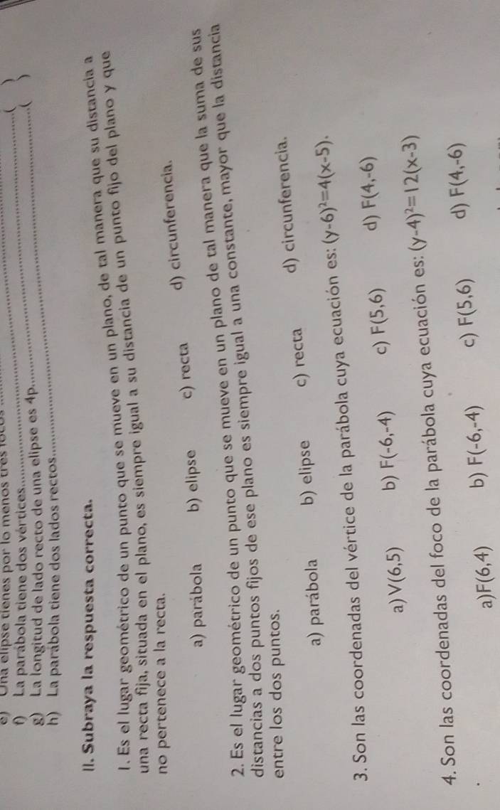 ) Ona elipse tíenes por lo menos tras loco.
_
_( )
f) La parábola tiene dos vértices _)
g) La longitud de lado recto de una elipse es 4p...
(
h) La parábola tiene dos lados rectos
_
II. Subraya la respuesta correcta.
1. Es el lugar geométrico de un punto que se mueve en un plano, de tal manera que su distancia a
una recta fija, situada en el plano, es siempre igual a su distancia de un punto fijo del plano y que
no pertenece a la recta.
a) parábola b) elipse c) recta d) circunferencia.
2. Es el lugar geométrico de un punto que se mueve en un plano de tal manera que la suma de sus
distancias a dos puntos fijos de ese plano es siempre igual a una constante, mayor que la distancia
entre los dos puntos.
a) parábola b) elipse c) recta d) circunferencia.
3. Son las coordenadas del vértice de la parábola cuya ecuación es: (y-6)^2=4(x-5).
a) V(6,5) b) F(-6,-4) c) F(5,6) d) F(4,-6)
4. Son las coordenadas del foco de la parábola cuya ecuación es: (y-4)^2=12(x-3)
a) F(6,4) b) F(-6,-4) c) F(5,6) d) F(4,-6)