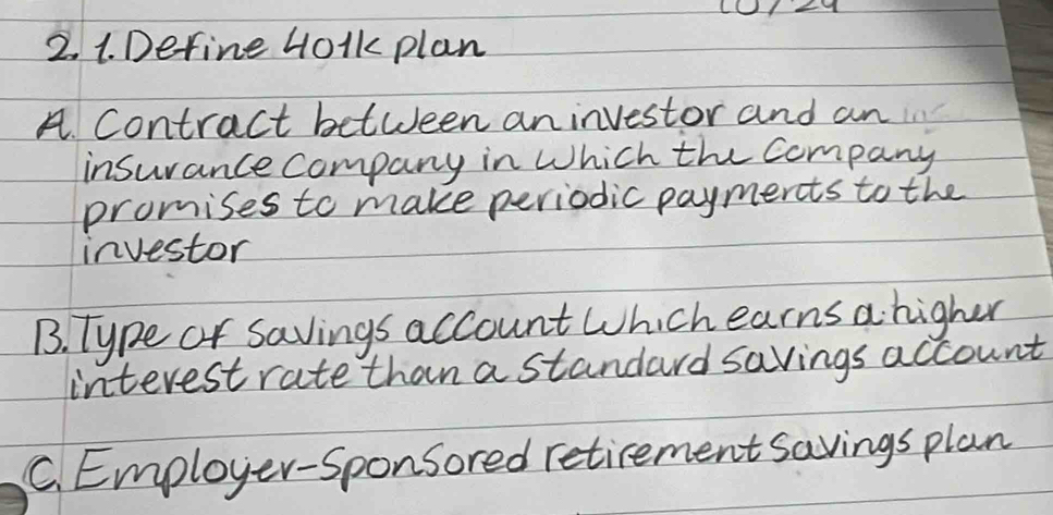 Define 40lk plan
A. Contract between aninvestor and an
insurance company in Which the company
promises to make periodic paymerts to the
investor
B. Type or savings account Which earns a higher
interest rate than a standard savings account
C. Employer-Sponsored retirement savings plan