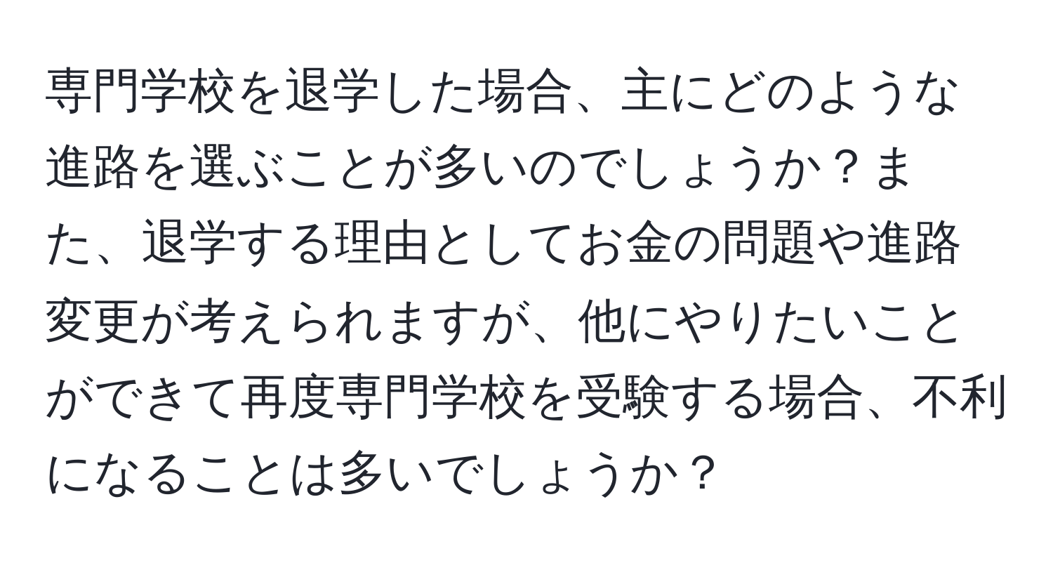 専門学校を退学した場合、主にどのような進路を選ぶことが多いのでしょうか？また、退学する理由としてお金の問題や進路変更が考えられますが、他にやりたいことができて再度専門学校を受験する場合、不利になることは多いでしょうか？