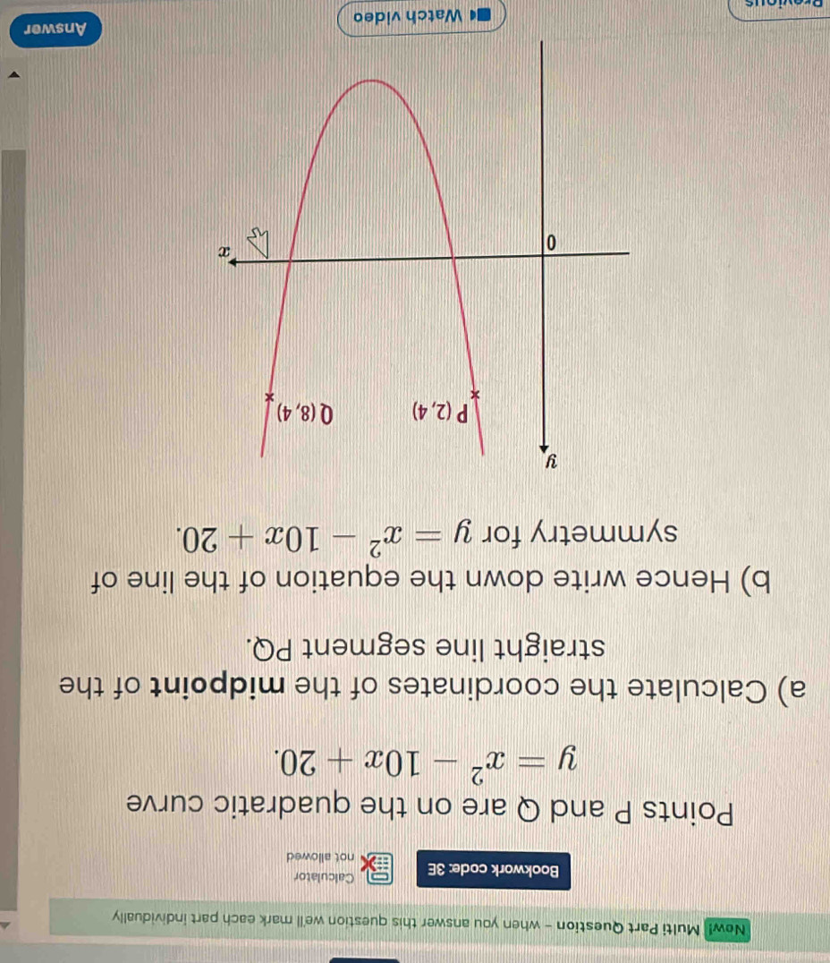 New! Multi Part Question - when you answer this question we'll mark each part individually
Calculator
Bookwork code: 3E not allowed
Points P and Q are on the quadratic curve
y=x^2-10x+20.
a) Calculate the coordinates of the midpoint of the
straight line segment PQ.
b) Hence write down the equation of the line of
symmetry for y=x^2-10x+20.
Watch video Answer