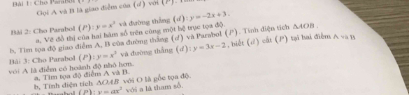 Cho ParaB31 x=1
Gọi A và B là giao điểm của (ơ) với (P). 11 
Bài 2: Cho Parabol (P):y=x^2 và đường thắng (a y=-2x+3. 
a, Vẽ đồ thị của hai hàm số trên cùng một hệ trục tọa độ. 
b, Tim tọa độ giao điểm A, B của đường thăng (d) và Parabol (). Tính diện tích △ AOB. 
Bài 3: Cho Parabol (P): y=x^2 và đường thẳng (đ): y=3x-2 , biết (đ) cất (P) tại hai điểm
Avee a B 
với A là điểm có hoành độ nhỏ hơn. 
a, Tim tọa độ điểm A và B. 
b, Tính diện tích △ OAB với O là gốc tọa độ.
(P):y=ax^2 với a là tham số.