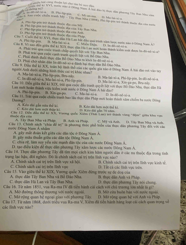 Leo nhiều hải cảng thuận lợi cho tàu bè neo đầu
và thống trị?
Giữa thể kỉ XVI, nước nào ở Đông Nam Á hải đảo bị thực dân phương Tây Ban Nha xâm
A. ln -dO-nC-xi-a B. Phi-líp-pin. C. Mi-an-ma. D. Ma-lai-xi-a.
m  Cầu 6, Sau cuộc chiến tranh Mỹ - Tây Ban Nha (1898), Phi-líp-pin trở thành thuộc địa của nước
não?
A. Phi-líp-pin trở thành thuộc địa của Mỹ.
B. Phi-líp-pin trở thành thuộc địa của Tây Ban Nha.
C. Phi-líp-pin trở thành thuộc địa của Anh.
D. Phi-líp-pìn trở thành thuộc địa của Pháp.
Câu 7. Cuối thể ki XV 'I, thực dân Hà Lan bắt đầu quá trình xâm lược nước nào ở Đông Nam Á?
A. Phi-lip-pin. B. Ma-lai-xi-a C. Miễn Điện. D. ln -dhat o-nhat e-xi-a
Câu 8. Vì sao đến giữa thể kỉ XIX thực dân Hà Lan mới hoàn thành kiểm soát được In-đô-nê-xi-a?
A. Phải trải qua cuộc tranh chấp quyết liệt với Tây Ban Nha.
B. Phải trải qua cuộc cạnh tranh quyết liệt với Bồ Đào Nha.
C. Phải đánh đuổi thực dân Bồ Đảo Nha ra khỏi In-đô-nê-xi-a.
D. Phải chờ nhân dân In-đô-nê-xi-a đánh bại thực dân Bồ Đào Nha.
Câu 9. Đầu thế kỉ XX, toàn bộ lãnh thổ của các quốc gia nào ở Đông Nam Á hải đảo rơi vào tay
người Anh dưới những hình thức cai trị khác nhau?
A. Ma-lai-xi-a, Phi-líp-pin, Bru-nây. B. Ma-lai-xi-a, Phi-líp-pin, In-đô-nê-xi-a.
C. In-đô-nê-xi-a, Ma-la i-xi-a,Phi -líp-pin. D. Ma-lai-xi-a, Xin-ga-po, Bru-nây.
Câu 10. Đến giữa thế kỉ XIX, trải qua cuộc đấu tranh quyết liệt với thực Bồ Đào Nha, thực dân Hà
Lan mới hoàn thành việc kiểm soát nước ở Đông Nam Á hải đảo?
A. Phi-líp-pin. B. Xin-ga-po. C. Ma-lai-xi-a. D. In-đô-nê-xi-a.
Câu 11. Trải qua cuộc chiến tranh bao lâu thực dân Pháp mới hoàn thành xâm chiếm ba nước Đông
Dương?
A. Kéo dài gần nửa thế ki. B. Kéo dài hơn một thế ki.
C. Kéo dài hơn một thập ki. D. Kéo dài gần 70 năm.
Câu 12. Đến đầu thế kỉ XX, Vương quốc Xiêm (Thái Lan) trở thành vùng “đệm” giữa khu vực
thuộc địa của
A. Tây Ban Nha và Pháp. B. Anh và Pháp. C. Mỹ và Anh. D. Tây Ban Nha và Anh.
Câu 13. Chính sách “chia để trị” là phương thức phổ biến của thực dân phương Tây đối với các
nước Đông Nam Á nhằm
A. gây mất đoàn kết giữa các dân tộc ở Đông Nam Á.
B. gây mâu thuẫn giữa các dân tộc Đông Nam Á.
C. chia rẽ, làm suy yếu sức mạnh dân tộc của các nước Đông Nam Á.
D. tạo điều kiện để thực dân phương Tây xâm lược các nước Đông Nam Á.
Câu 14. Thực dân phương Tây đã tìm mọi cách kìm hãm người dân ở các nu thuộc địa trong tình
trạng lạc hậu, đói nghèo. Đó là chính sách cai trị trên lĩnh vực nào?
A. Chính sách cai trị trên lĩnh vực xã hội. B. Chính sách cai trị trên lĩnh vực kinh tế.
C. Chính sách cai trị trên lĩnh vực D. Tất cả các lĩnh vực trên.
Câu 15. Vào giữa thế kỉ XIX, Vương quốc Xiêm đứng trước sự đe doạ của
A. thực dân Tây Ban Nha và Bồ Đào Nha. B. thực dân Anh và Pháp.
C. thực dân Hà Lan và Tây Ban Nha. D. thực dân phương Tây nói chung.
Câu 16. Từ năm 1851, vua Ra-ma IV đã tiến hành cải cách với chủ trương lớn nhất là gì?
A. Mở đường thông thương với nước ngoài.  B. Mở cửa buôn bán với nước ngoài.
C. Mở rộng quan hệ ngoại giao với phương Tây. D. Mở rộng quan hệ với Anh và Pháp.
Câu 17. Từ năm 1868, dưới triều vua Ra-ma V, Xiêm đã tiến hành hàng loạt cải cách quan trọng về
các lĩnh vực nào?