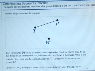 Constructing Segments Practice 
Complete this assessment to review what you've learned. It will not count toward your grad 
Use the image to answer the question
P
1 
Jouri constructed overline PT using a compass and straightedge. She then placed point W 50 
that it was nott on the segment she just constructed, as shown in the image. What is the 
endpoints? next slep Joun must take to construct a copy of overline PT using point W as one of her 
Option #1: Using a compass, measure the distance between point P and point W