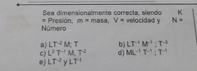 Sea dimensionalmente correcta, siendo K
= Presión, m= masa, V= velocidad y N=
Número
a) LT^(-2)M; T b) LT^(-1)M^(-1); T^(-3)
c) L^2T^(-1)M, T^(-2) d) ML^(-1)T^(-1); T^(-1)
e) LT^(-2) yLT^(-1)