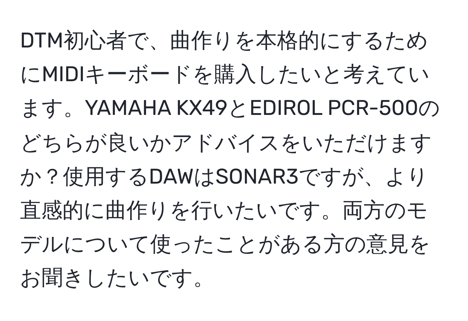 DTM初心者で、曲作りを本格的にするためにMIDIキーボードを購入したいと考えています。YAMAHA KX49とEDIROL PCR-500のどちらが良いかアドバイスをいただけますか？使用するDAWはSONAR3ですが、より直感的に曲作りを行いたいです。両方のモデルについて使ったことがある方の意見をお聞きしたいです。