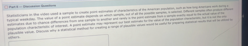 Part II — Discussion Questions 
Statisticians in the video used a sample to create point estimates of characteristics of the American population, such as how long Americans work during a 
typical weekday. The value of a point estimate depends on which sample, out of all the possible samples, is selected. Different samples often produce different 
estimates due to chance differences from one sample to another and rarely is the point estimate from a sample exactly equal to the actual value of the 
population characteristic of interest. A point estimate may represent our best estimate for the value of the population characteristic, but it is not the only 
plausible value. Discuss why a statistical method for creating a range of plausible values would be useful for preparing statistical results that will be utilized by 
others