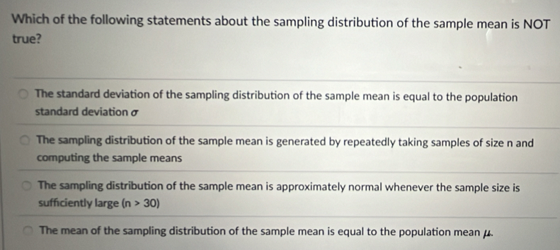 Which of the following statements about the sampling distribution of the sample mean is NOT
true?
The standard deviation of the sampling distribution of the sample mean is equal to the population
standard deviation σ
The sampling distribution of the sample mean is generated by repeatedly taking samples of size n and
computing the sample means
The sampling distribution of the sample mean is approximately normal whenever the sample size is
sufficiently large (n>30)
The mean of the sampling distribution of the sample mean is equal to the population mean μ.