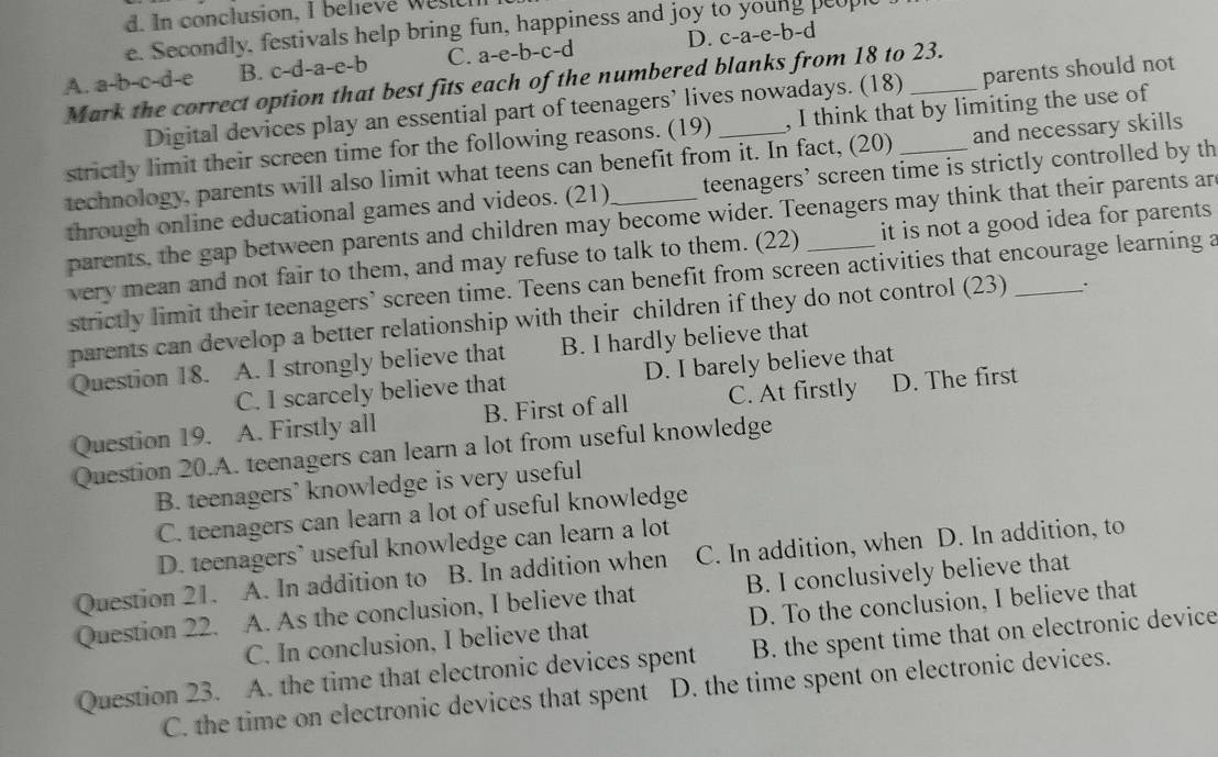 In conclusion, I believe wesich
e. Secondly, festivals help bring fun, happiness and joy to young peopl
A. a-b-c-d-e B. c-d-a-e-b C. a-e-b-c-d D. c-a-e-b-d
Mark the correct option that best fits each of the numbered blanks from 18 to 23.
Digital devices play an essential part of teenagers’ lives nowadays. (18) parents should not
strictly limit their screen time for the following reasons. (19) , I think that by limiting the use of
technology, parents will also limit what teens can benefit from it. In fact, (20) _and necessary skills
through online educational games and videos. (21) teenagers’ screen time is strictly controlled by th
parents, the gap between parents and children may become wider. Teenagers may think that their parents ar
very mean and not fair to them, and may refuse to talk to them. (22) it is not a good idea for parents 
strictly limit their teenagers’ screen time. Teens can benefit from screen activities that encourage learning a
parents can develop a better relationship with their children if they do not control (23) _.
Question 18. . A. I strongly believe that B. I hardly believe that
C. I scarcely believe that D. I barely believe that
Question 19. A. Firstly all B. First of all C. At firstly D. The first
Question 20.A. teenagers can learn a lot from useful knowledge
B. teenagers’ knowledge is very useful
C. teenagers can learn a lot of useful knowledge
D. teenagers’ useful knowledge can learn a lot
Question 21. A. In addition to B. In addition when C. In addition, when D. In addition, to
Question 22. . A. As the conclusion, I believe that B. I conclusively believe that
C. In conclusion, I believe that D. To the conclusion, I believe that
Question 23. A. the time that electronic devices spent B. the spent time that on electronic device
C. the time on electronic devices that spent D. the time spent on electronic devices.