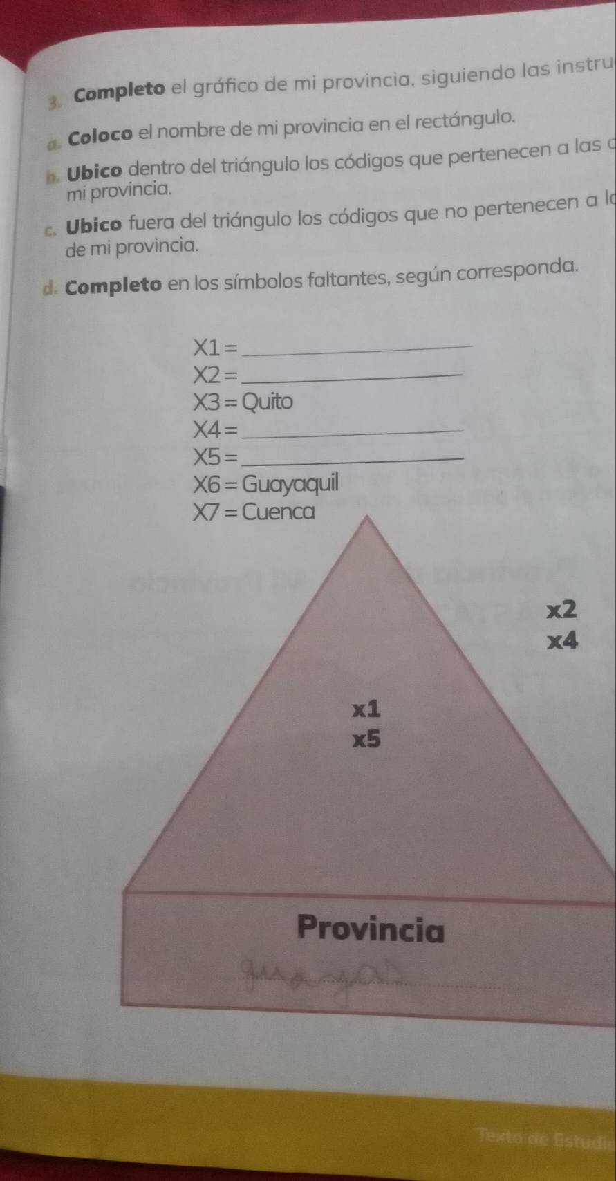 Completo el gráfico de mi provincia, siguiendo las instru 
Coloco el nombre de mi provincia en el rectángulo. 
. Ubico dentro del triángulo los códigos que pertenecen a las a 
mi provincia. 
. Ubico fuera del triángulo los códigos que no pertenecen a la 
de mi provincia. 
d. Completo en los símbolos faltantes, según corresponda. 
_ X1=
_ X2=
X3= Quito 
_ * 4=
_ X5=
X6= Guayaquil
X7= Cuenca
x2
* 4
* 1
* 5
Provincia 
Texto de Estudio