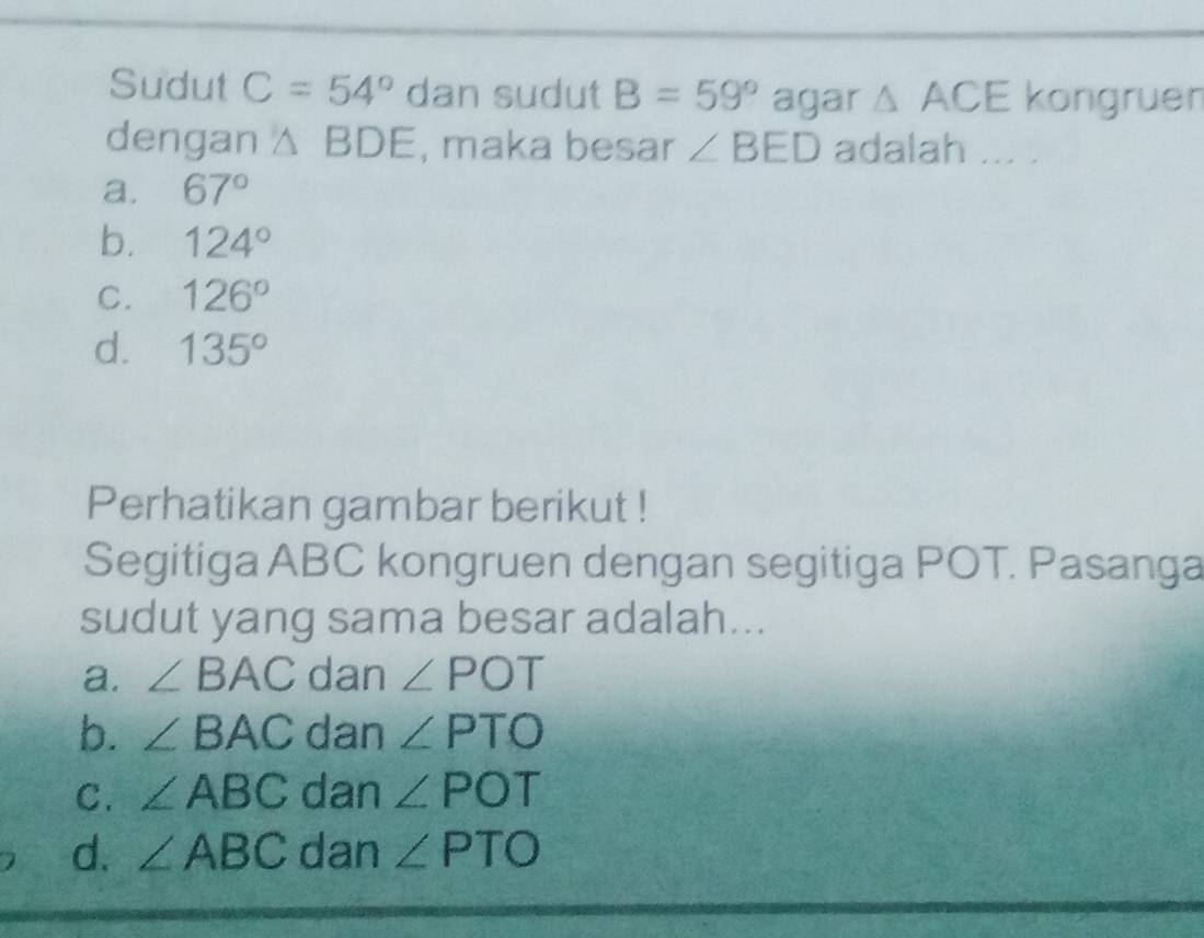 Sudut C=54° dan sudut B=59° agar △ ACE kongruen
dengan △ BDE , maka besar ∠ BED adalah ... .
a. 67°
b. 124°
C. 126°
d. 135°
Perhatikan gambar berikut !
Segitiga ABC kongruen dengan segitiga POT. Pasanga
sudut yang sama besar adalah...
a. ∠ BAC dan ∠ POT
b. ∠ BAC dan ∠ PTO
C. ∠ ABC dan ∠ POT
d. ∠ ABC dan ∠ PTO